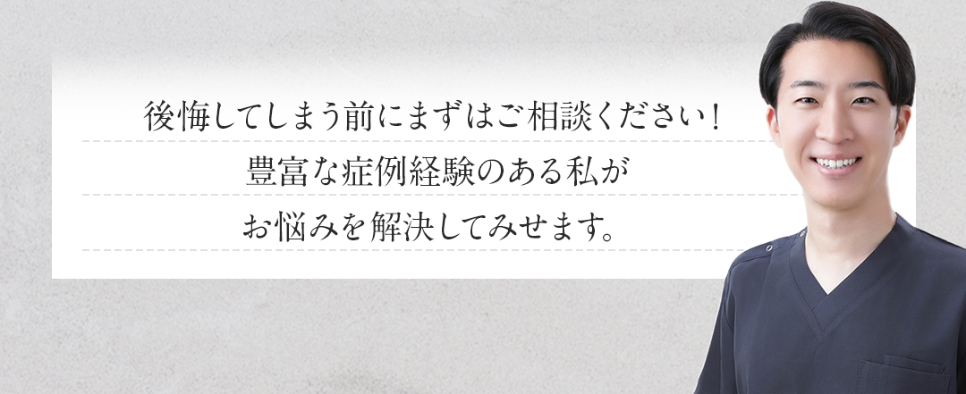 後悔してしまう前にまずはご相談ください！豊富な症例経験のある私がお悩みを解決して見せます！
